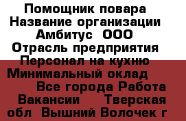 Помощник повара › Название организации ­ Амбитус, ООО › Отрасль предприятия ­ Персонал на кухню › Минимальный оклад ­ 15 000 - Все города Работа » Вакансии   . Тверская обл.,Вышний Волочек г.